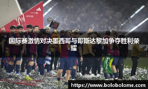 国际赛激情对决墨西哥与哥斯达黎加争夺胜利荣耀